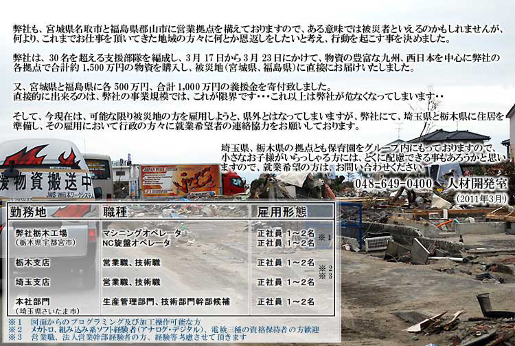 弊社も、宮城県名取市と福島県郡山市に営業拠点を構えておりますので、ある意味では被災者と入れるのかもしれませんが、何より、これ迄お仕事を頂いてきた地域の方がになんとか恩返しをしたいと考え、行動を起こす事を決めました。
					弊社は、３０名を超える支援部隊を編制し、３月１７日から３月２３日にかけて、物資の豊富な九州、西日本を中心に弊社の各拠点で合計役1500万円の物資を購入し、被災地（宮城県、福島県）に直接お届け致しました。又、宮城県と福島県に各500万円、合計胃1000万円の義援金んを寄付致しました。直接的にできるのは、弊社の事業規模ではこれが限界です…
					これ以上は弊社が彩服なってしまいます…。そして今現在は、可能な限り被災地の方を雇用しようと、県外になってしまいますが、弊社にて、埼玉県と栃木県に住居を準備し、その雇用において行政の方々に就業希望者の連絡協力をお願いしております。